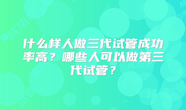 什么样人做三代试管成功率高？哪些人可以做第三代试管？