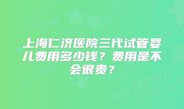 上海仁济医院三代试管婴儿费用多少钱？费用是不会很贵？