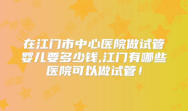 在江门市中心医院做试管婴儿要多少钱,江门有哪些医院可以做试管！