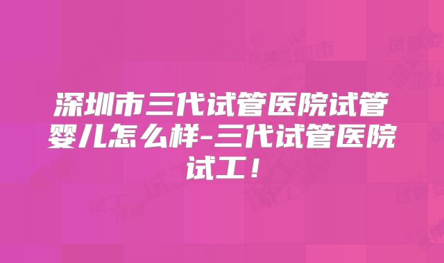 深圳市三代试管医院试管婴儿怎么样-三代试管医院试工!
