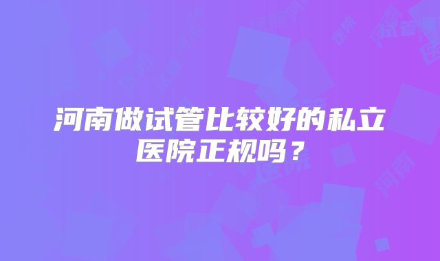 河南做试管比较好的私立医院正规吗?