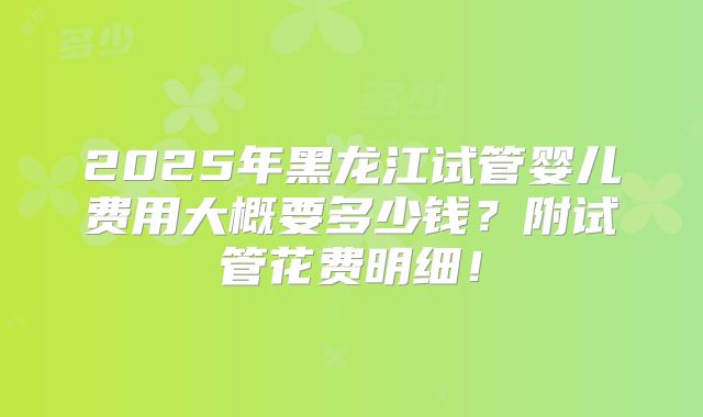 2025年黑龙江试管婴儿费用大概要多少钱？附试管花费明细！