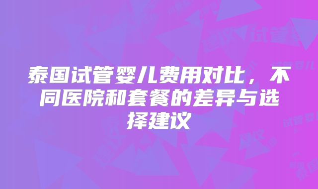 泰国试管婴儿费用对比,不同医院和套餐的差异与选择建议