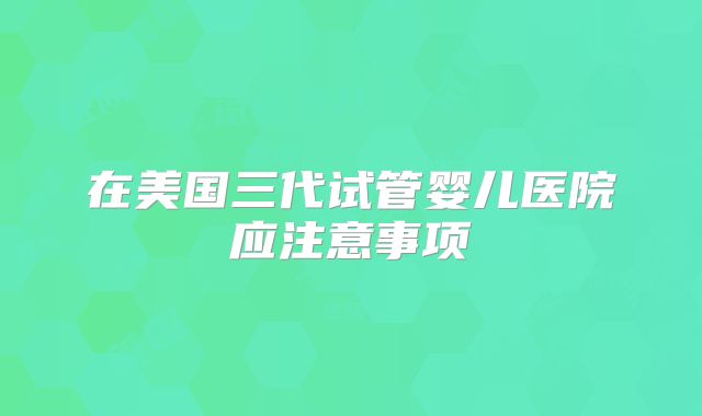 在美国三代试管婴儿医院应注意事项