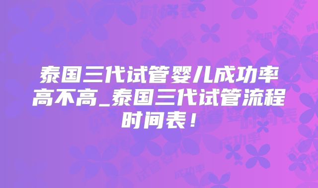 泰国三代试管婴儿成功率高不高_泰国三代试管流程时间表!