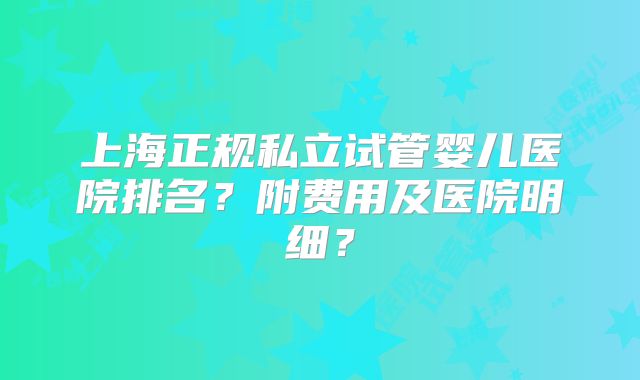 上海正规私立试管婴儿医院排名？附费用及医院明细？