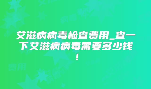 艾滋病病毒检查费用_查一下艾滋病病毒需要多少钱！