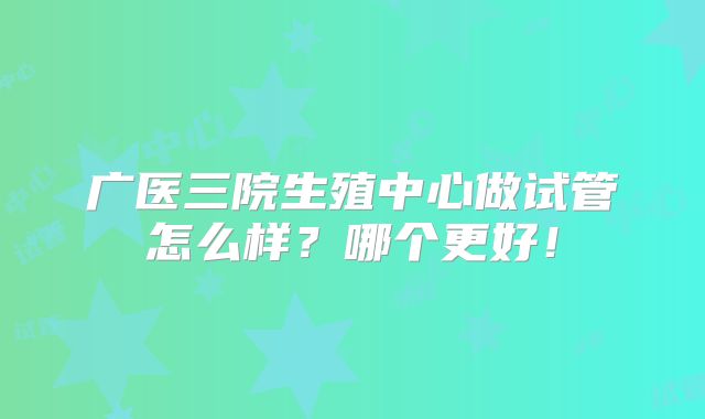 广医三院生殖中心做试管怎么样？哪个更好！