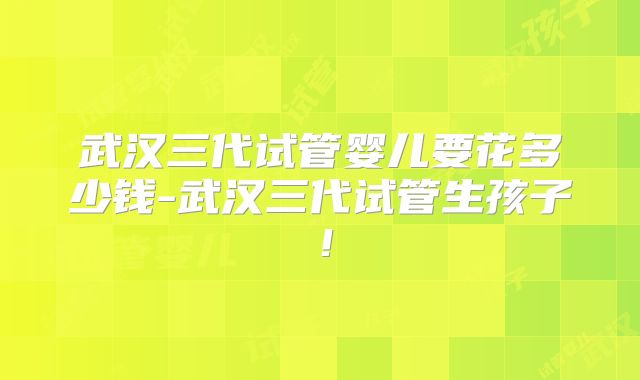 武汉三代试管婴儿要花多少钱-武汉三代试管生孩子!
