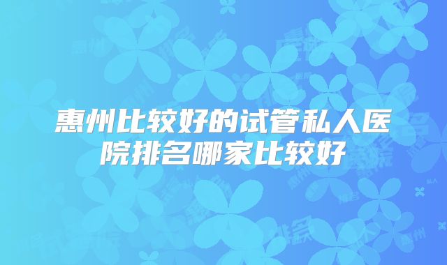 惠州比较好的试管私人医院排名哪家比较好