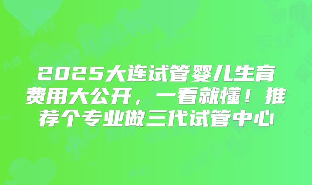 2025大连试管婴儿生育费用大公开，一看就懂！推荐个专业做三代试管中心