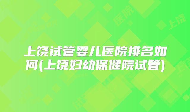上饶试管婴儿医院排名如何(上饶妇幼保健院试管)