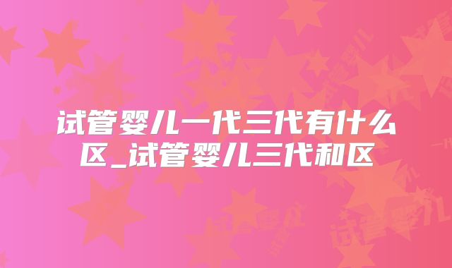 试管婴儿一代三代有什么区_试管婴儿三代和区