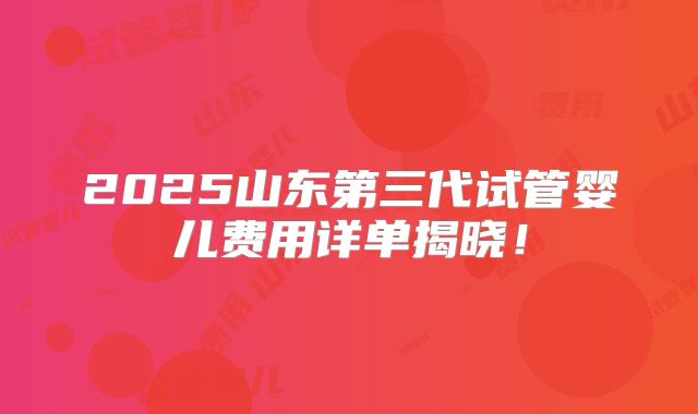 2025山东第三代试管婴儿费用详单揭晓！