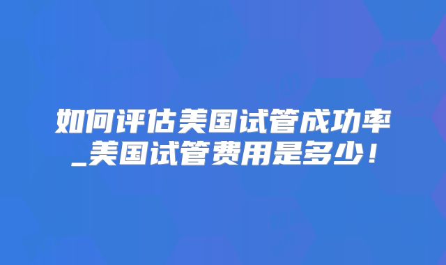 如何评估美国试管成功率_美国试管费用是多少！
