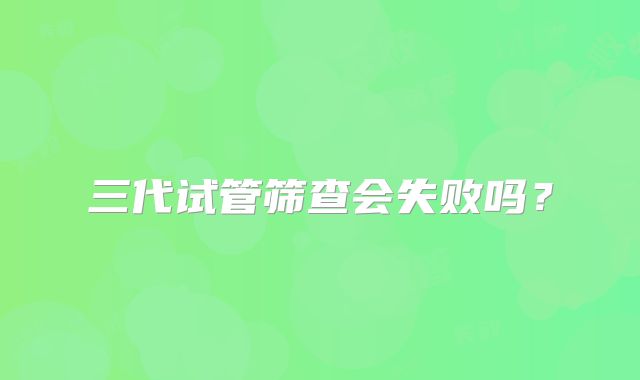 三代试管筛查会失败吗？