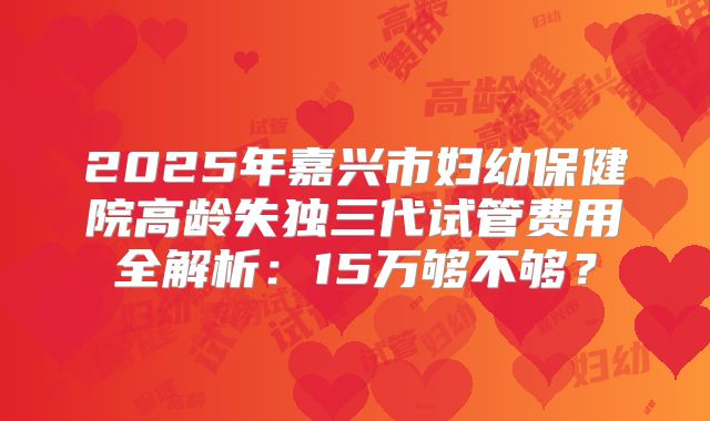 2025年嘉兴市妇幼保健院高龄失独三代试管费用全解析：15万够不够？
