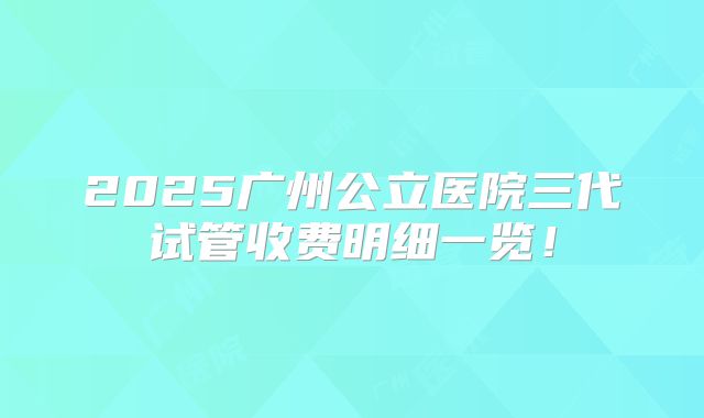 2025广州公立医院三代试管收费明细一览！