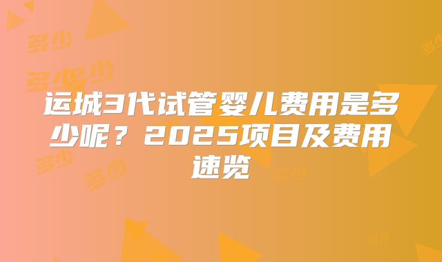 运城3代试管婴儿费用是多少呢？2025项目及费用速览
