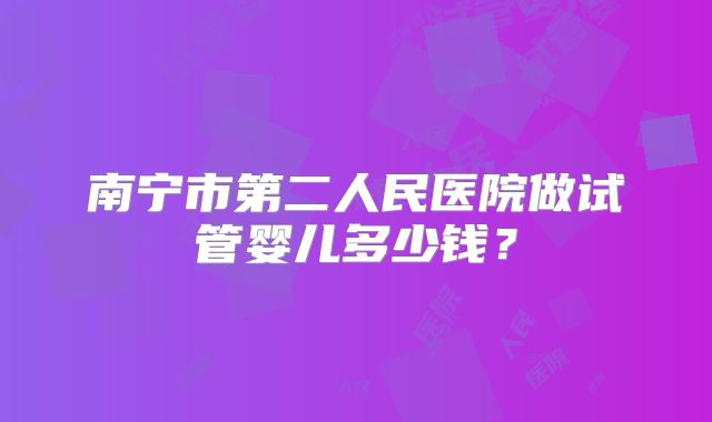 南宁市第二人民医院做试管婴儿多少钱?