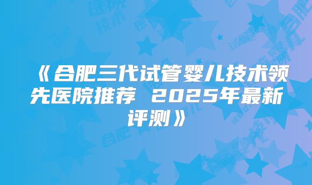 《合肥三代试管婴儿技术领先医院推荐 2025年最新评测》