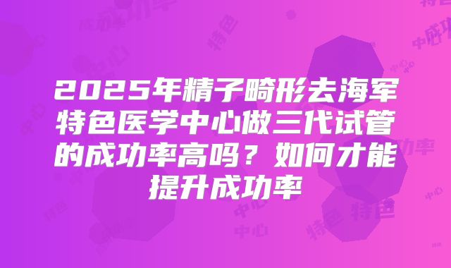 2025年精子畸形去海军特色医学中心做三代试管的成功率高吗?如何才能提升成功率