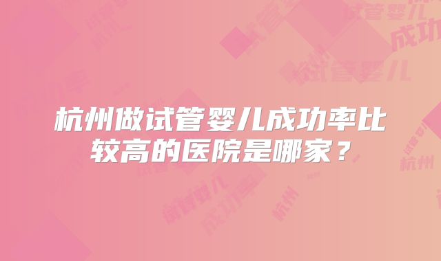 杭州做试管婴儿成功率比较高的医院是哪家？