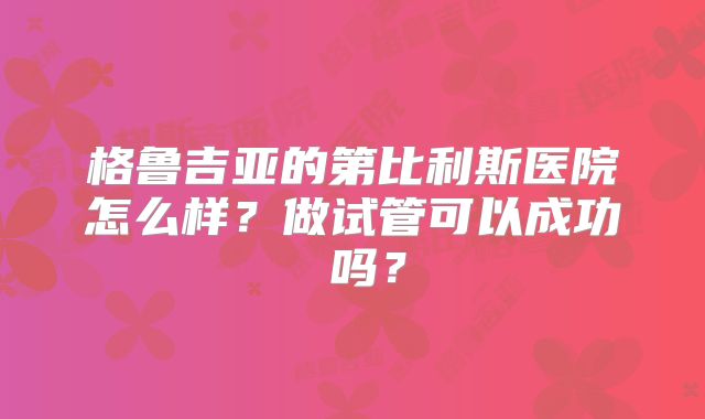 格鲁吉亚的第比利斯医院怎么样?做试管可以成功 吗?