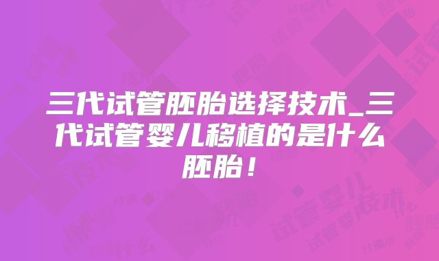 三代试管胚胎选择技术_三代试管婴儿移植的是什么胚胎！