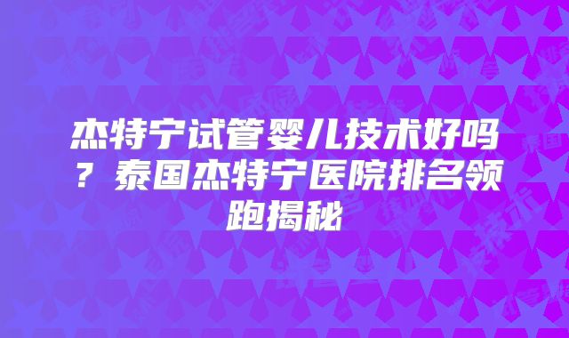 杰特宁试管婴儿技术好吗？泰国杰特宁医院排名领跑揭秘