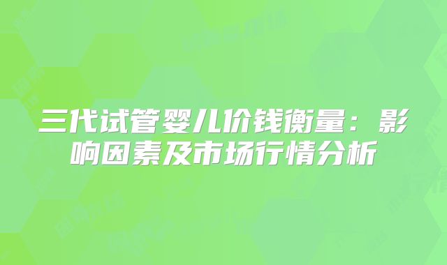 三代试管婴儿价钱衡量:影响因素及市场行情分析