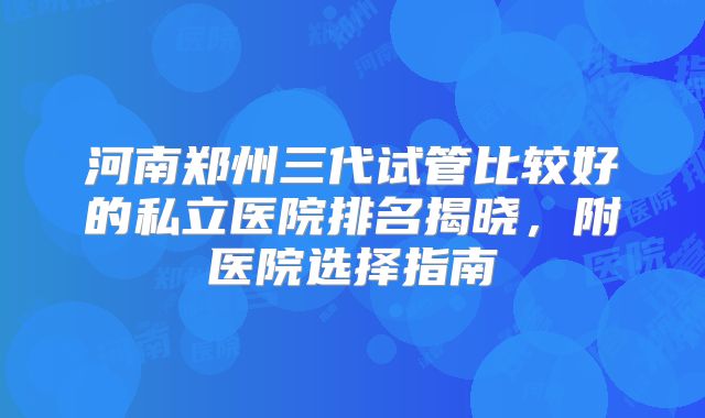河南郑州三代试管比较好的私立医院排名揭晓，附医院选择指南