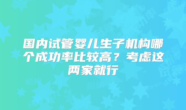 国内试管婴儿生子机构哪个成功率比较高?考虑这两家就行