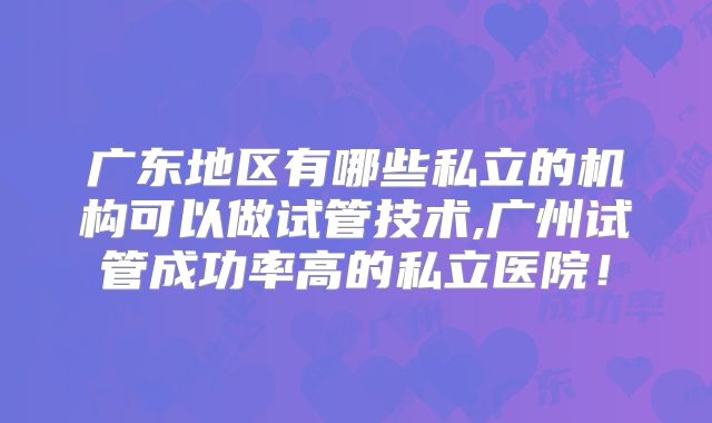 广东地区有哪些私立的机构可以做试管技术,广州试管成功率高的私立医院!
