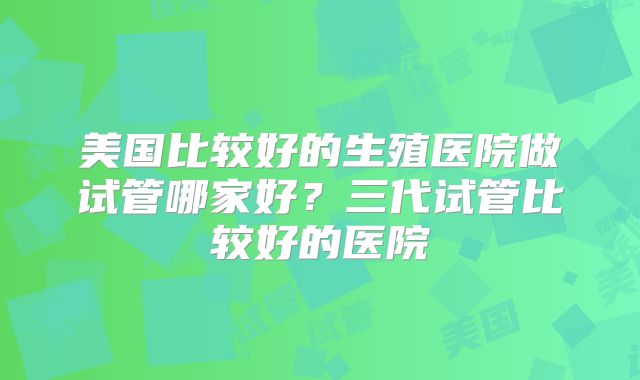 美国比较好的生殖医院做试管哪家好？三代试管比较好的医院