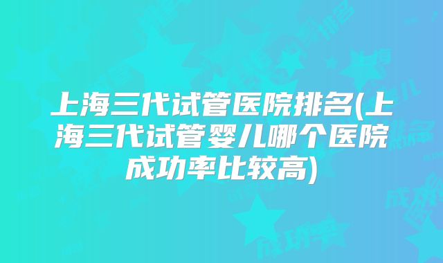 上海三代试管医院排名(上海三代试管婴儿哪个医院成功率比较高)