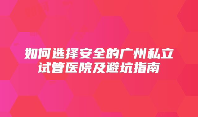 如何选择安全的广州私立试管医院及避坑指南
