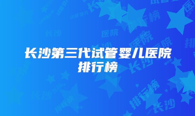 长沙第三代试管婴儿医院排行榜
