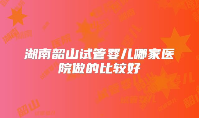 湖南韶山试管婴儿哪家医院做的比较好