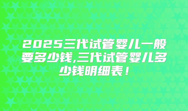 2025三代试管婴儿一般要多少钱,三代试管婴儿多少钱明细表!