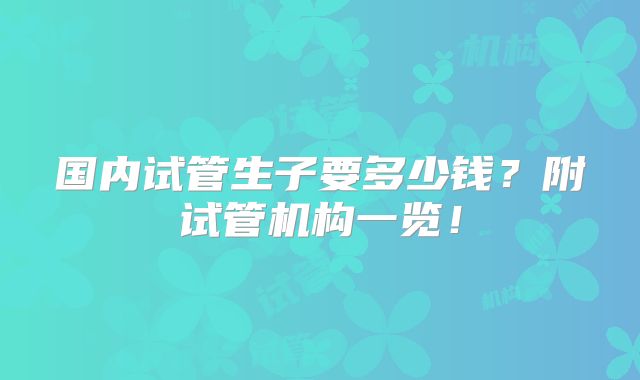国内试管生子要多少钱？附试管机构一览！