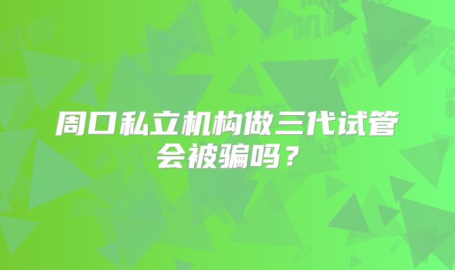 周口私立机构做三代试管会被骗吗？