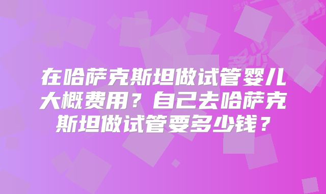 在哈萨克斯坦做试管婴儿大概费用？自己去哈萨克斯坦做试管要多少钱？