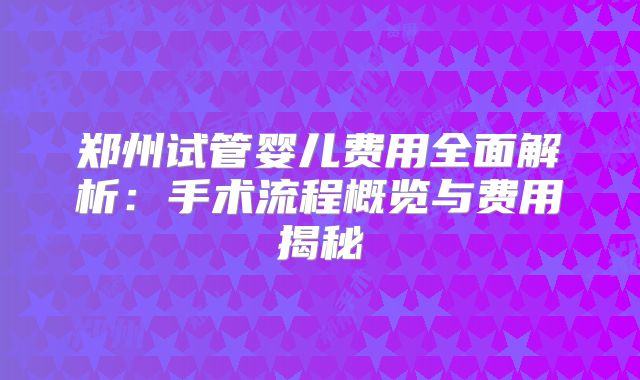 郑州试管婴儿费用全面解析:手术流程概览与费用揭秘