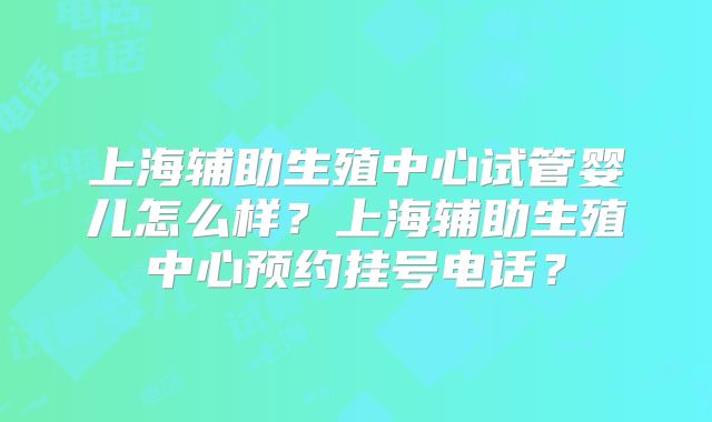 上海辅助生殖中心试管婴儿怎么样？上海辅助生殖中心预约挂号电话？