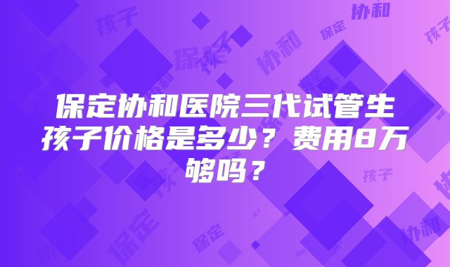保定协和医院三代试管生孩子价格是多少?费用8万够吗?