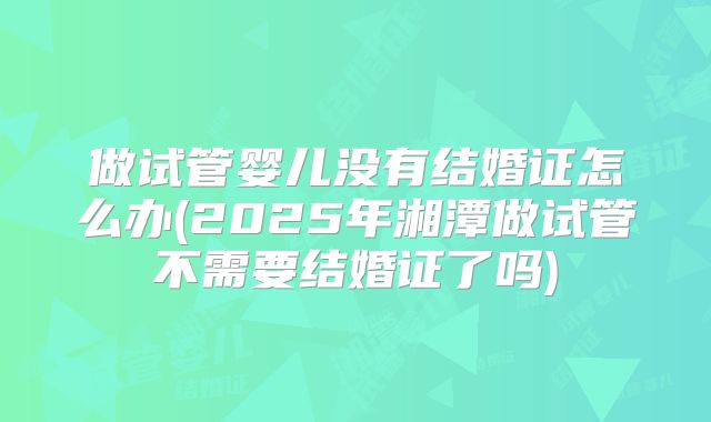 做试管婴儿没有结婚证怎么办(2025年湘潭做试管不需要结婚证了吗)