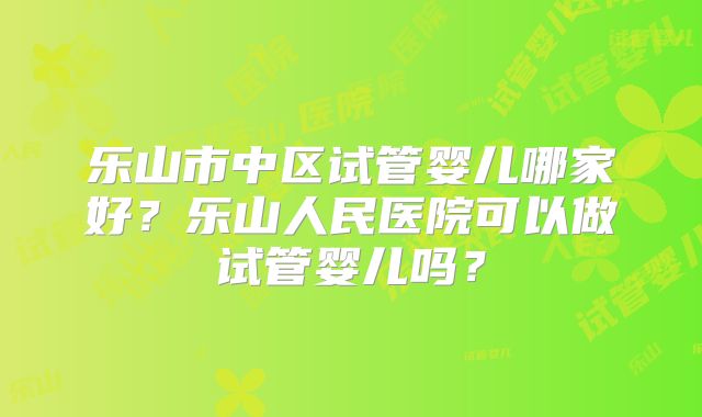 乐山市中区试管婴儿哪家好?乐山人民医院可以做试管婴儿吗?