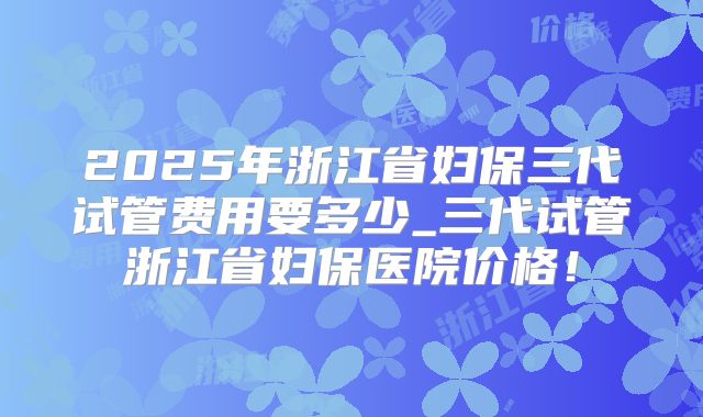 2025年浙江省妇保三代试管费用要多少_三代试管浙江省妇保医院价格！