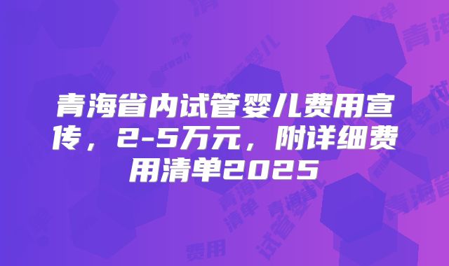 青海省内试管婴儿费用宣传,2-5万元,附详细费用清单2025